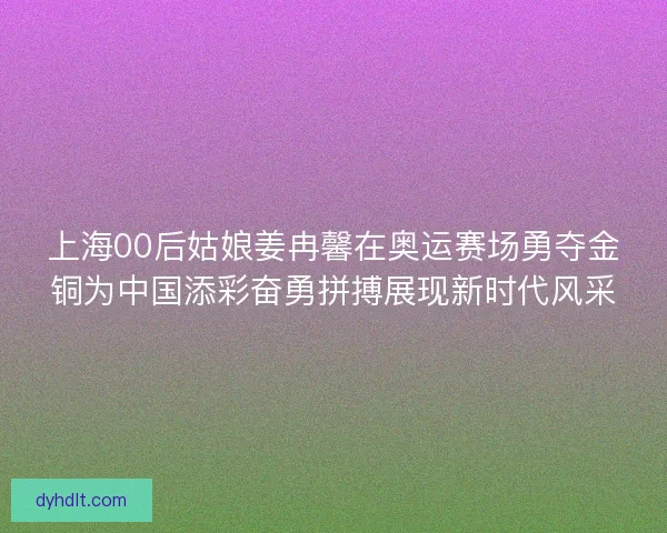 上海00后姑娘姜冉馨在奥运赛场勇夺金铜为中国添彩奋勇拼搏展现新时代风采