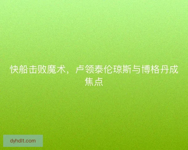 快船击败魔术，卢领泰伦琼斯与博格丹成焦点